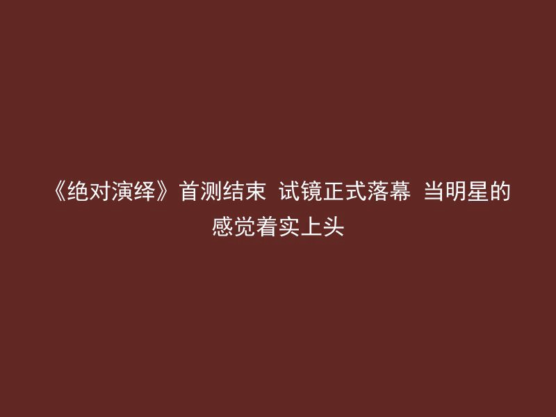 《绝对演绎》首测结束 试镜正式落幕 当明星的感觉着实上头