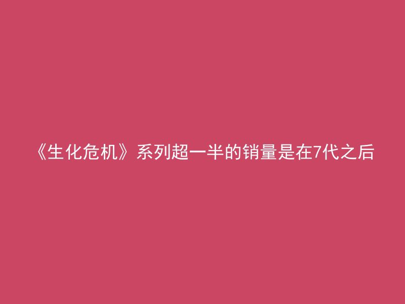 《生化危机》系列超一半的销量是在7代之后