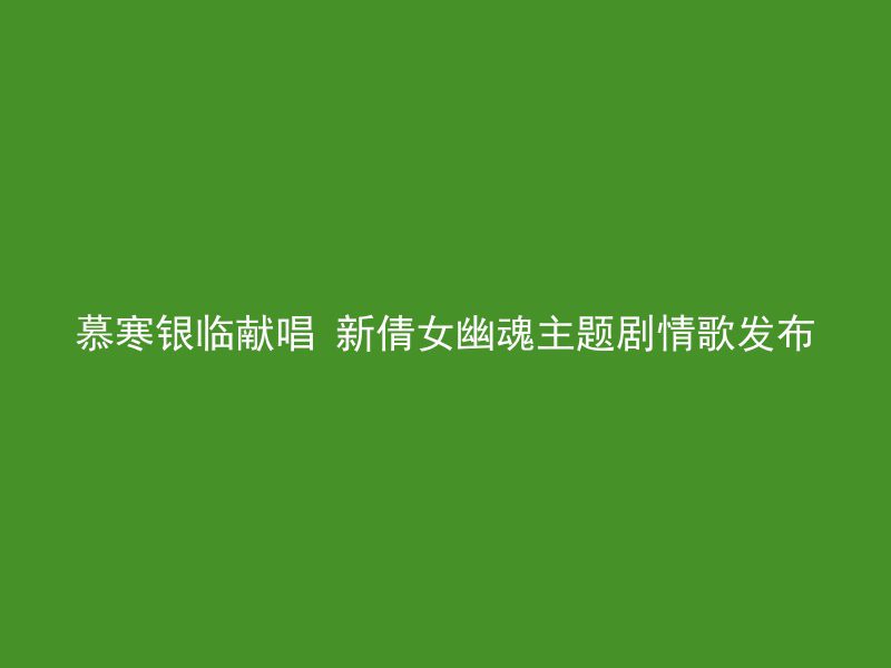 慕寒银临献唱 新倩女幽魂主题剧情歌发布