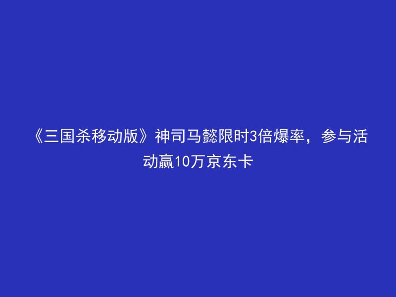 《三国杀移动版》神司马懿限时3倍爆率，参与活动赢10万京东卡