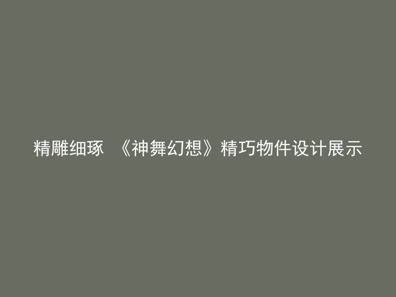 精雕细琢 《神舞幻想》精巧物件设计展示