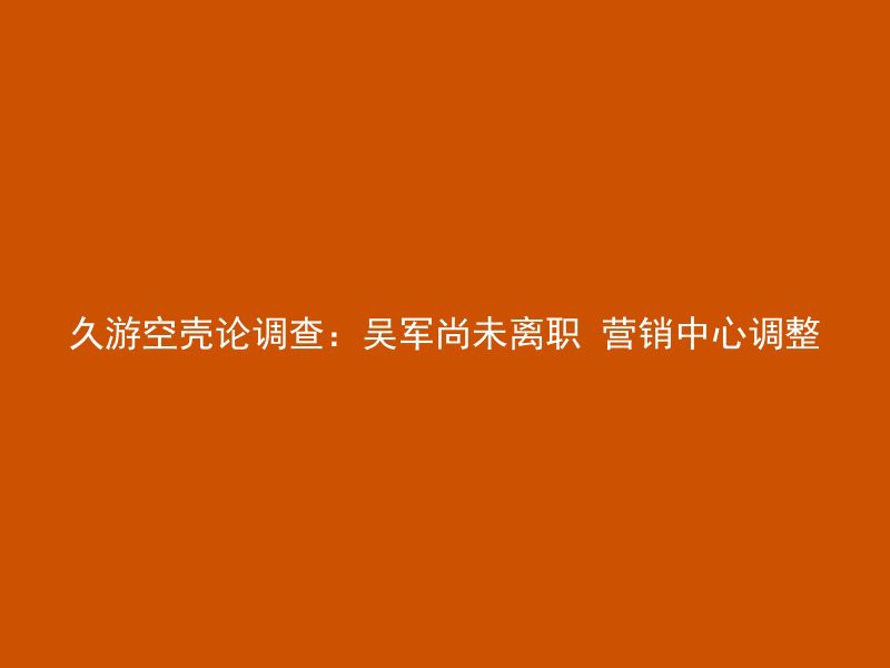 久游空壳论调查：吴军尚未离职 营销中心调整