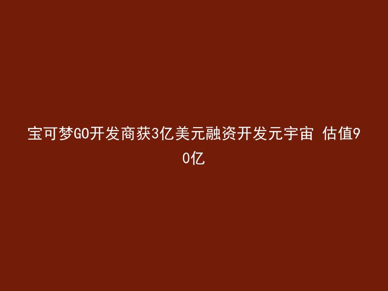 宝可梦GO开发商获3亿美元融资开发元宇宙 估值90亿