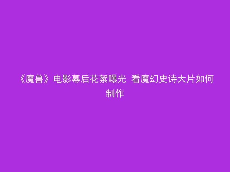 《魔兽》电影幕后花絮曝光 看魔幻史诗大片如何制作