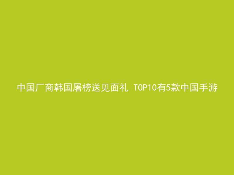 中国厂商韩国屠榜送见面礼 TOP10有5款中国手游