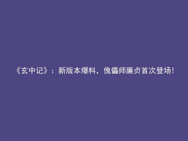 《玄中记》：新版本爆料，傀儡师廉贞首次登场!