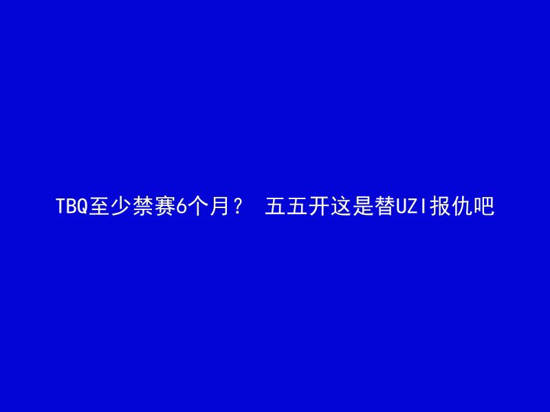 TBQ至少禁赛6个月？ 五五开这是替UZI报仇吧