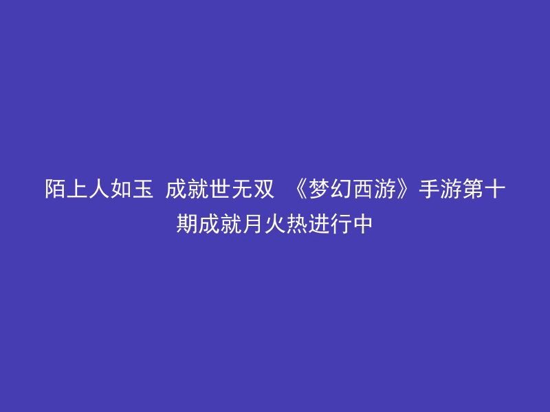 陌上人如玉 成就世无双 《梦幻西游》手游第十期成就月火热进行中