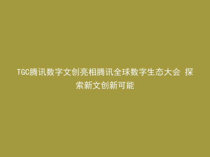 TGC腾讯数字文创亮相腾讯全球数字生态大会 探索新文创新可能