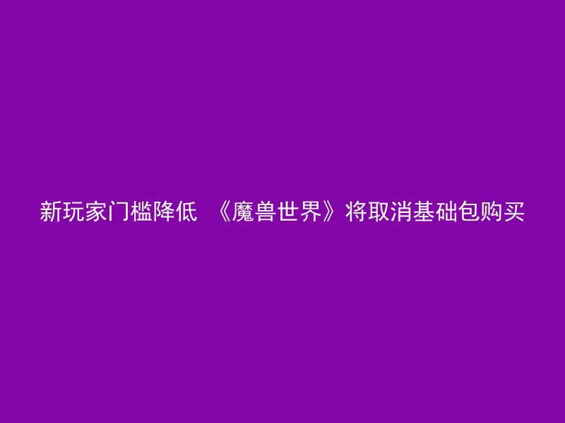 新玩家门槛降低 《魔兽世界》将取消基础包购买