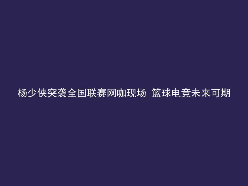 杨少侠突袭全国联赛网咖现场 篮球电竞未来可期