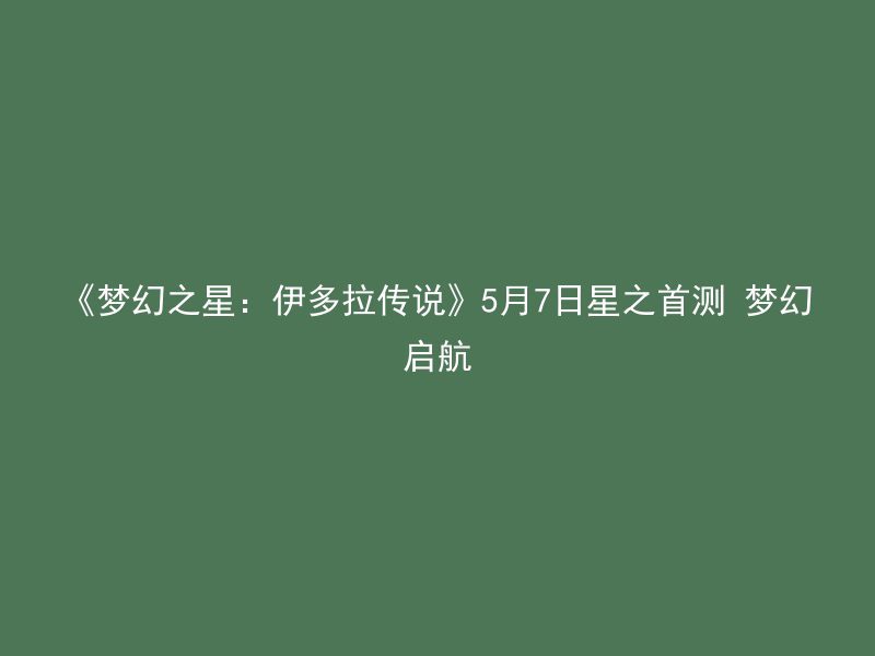 《梦幻之星：伊多拉传说》5月7日星之首测 梦幻启航