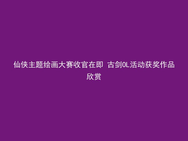 仙侠主题绘画大赛收官在即 古剑OL活动获奖作品欣赏