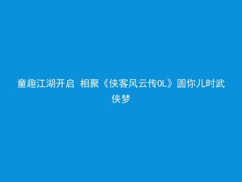 童趣江湖开启 相聚《侠客风云传OL》圆你儿时武侠梦