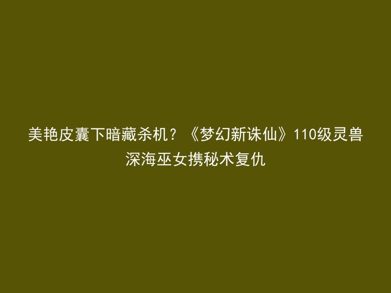 美艳皮囊下暗藏杀机？《梦幻新诛仙》110级灵兽深海巫女携秘术复仇