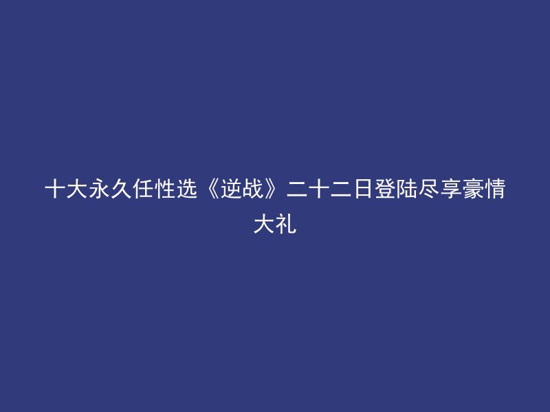 十大永久任性选《逆战》二十二日登陆尽享豪情大礼