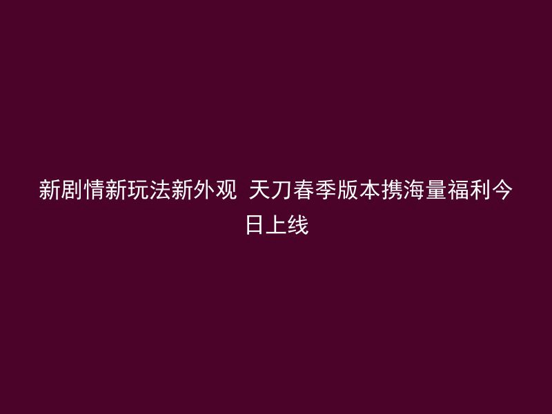 新剧情新玩法新外观 天刀春季版本携海量福利今日上线