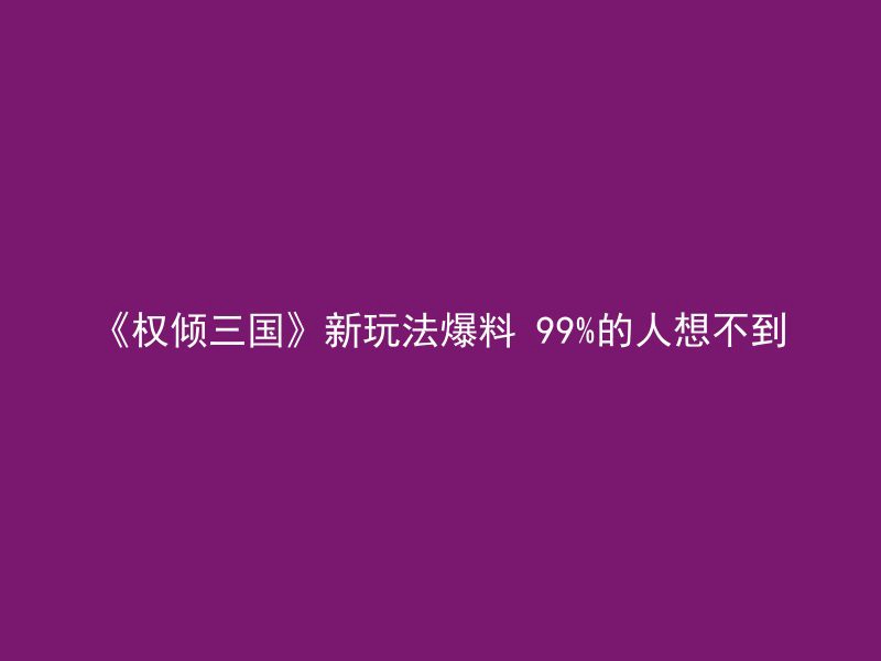 《权倾三国》新玩法爆料 99%的人想不到