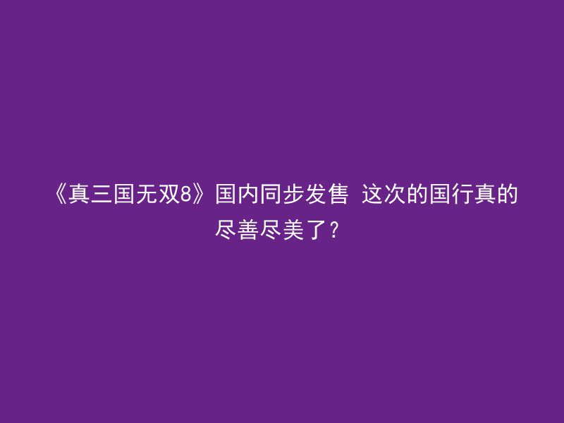 《真三国无双8》国内同步发售 这次的国行真的尽善尽美了？