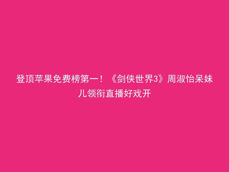 登顶苹果免费榜第一！《剑侠世界3》周淑怡呆妹儿领衔直播好戏开