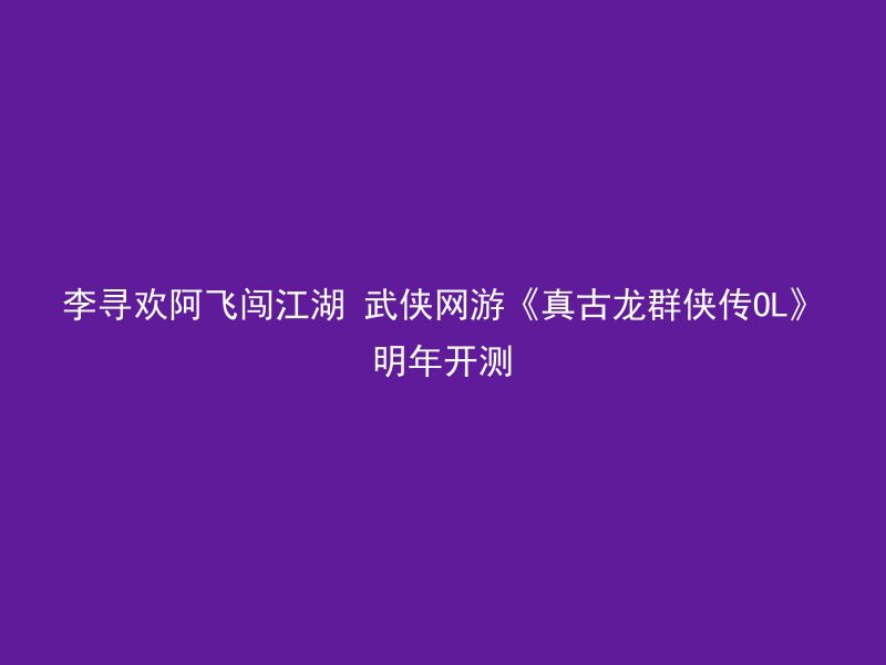 李寻欢阿飞闯江湖 武侠网游《真古龙群侠传OL》明年开测