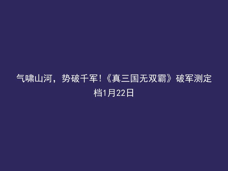 气啸山河，势破千军!《真三国无双霸》破军测定档1月22日