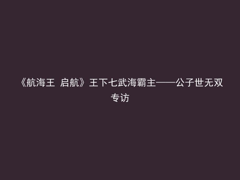 《航海王 启航》王下七武海霸主——公子世无双专访