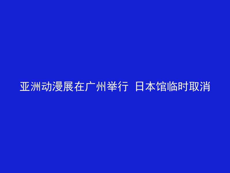 亚洲动漫展在广州举行 日本馆临时取消