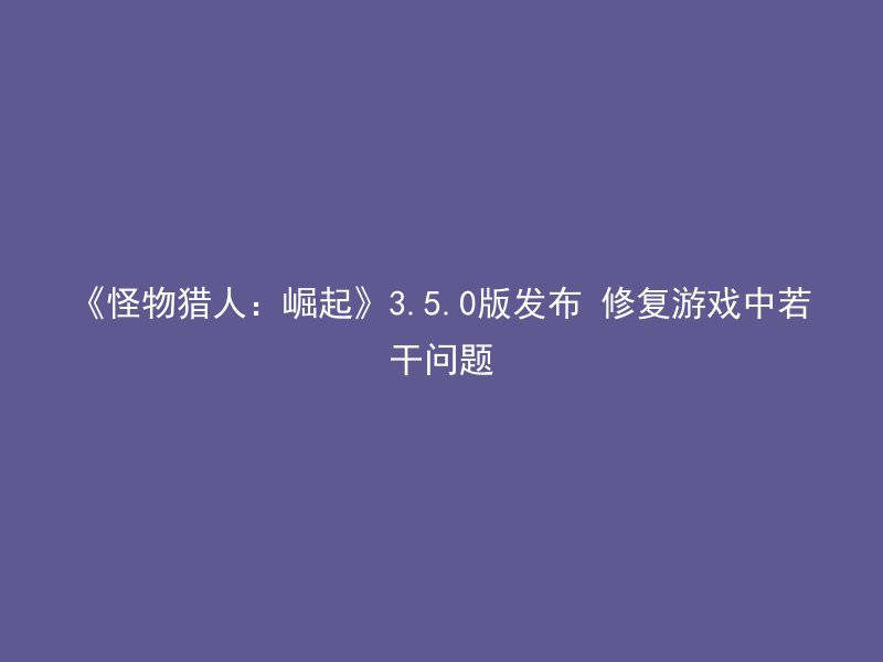 《怪物猎人：崛起》3.5.0版发布 修复游戏中若干问题