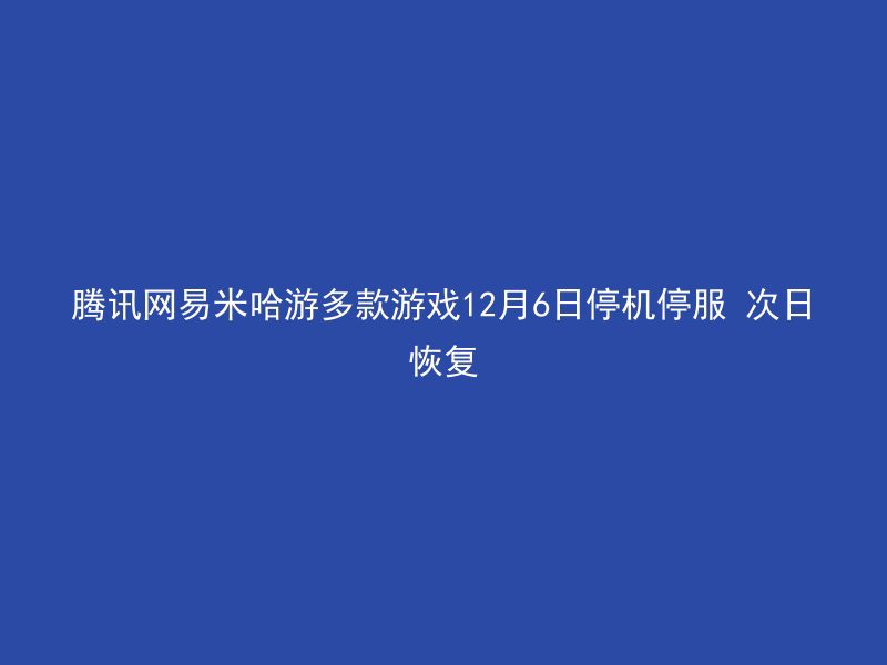 腾讯网易米哈游多款游戏12月6日停机停服 次日恢复