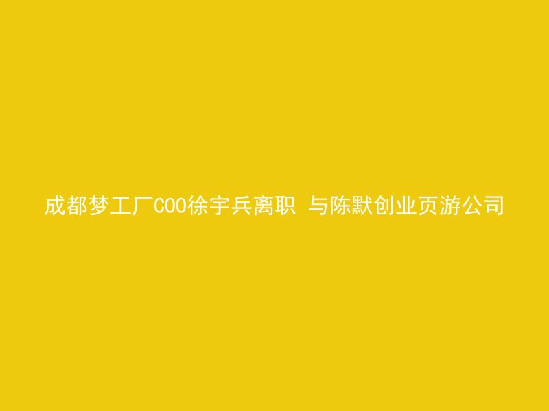 成都梦工厂COO徐宇兵离职 与陈默创业页游公司