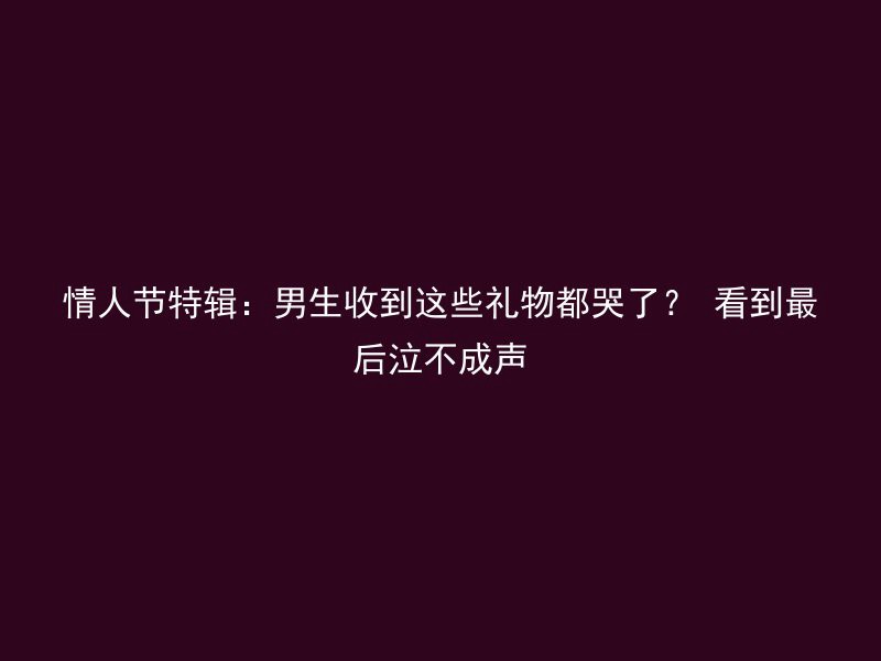 情人节特辑：男生收到这些礼物都哭了？ 看到最后泣不成声