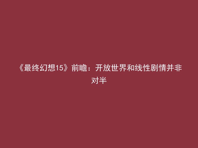 《最终幻想15》前瞻：开放世界和线性剧情并非对半