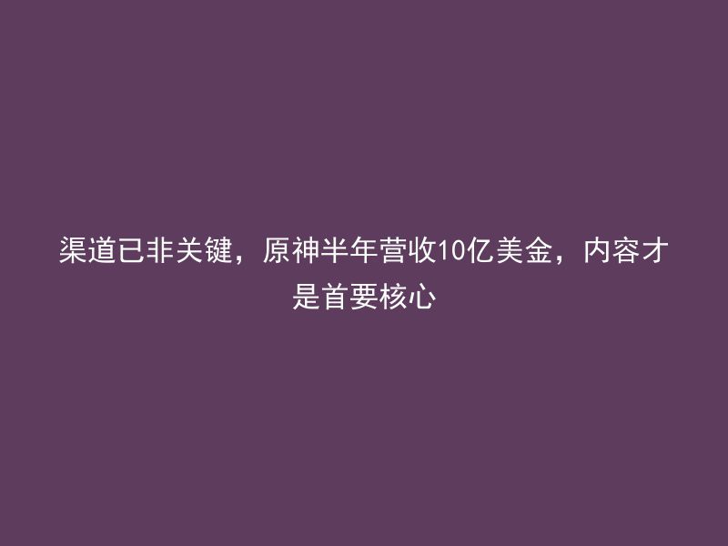 渠道已非关键，原神半年营收10亿美金，内容才是首要核心