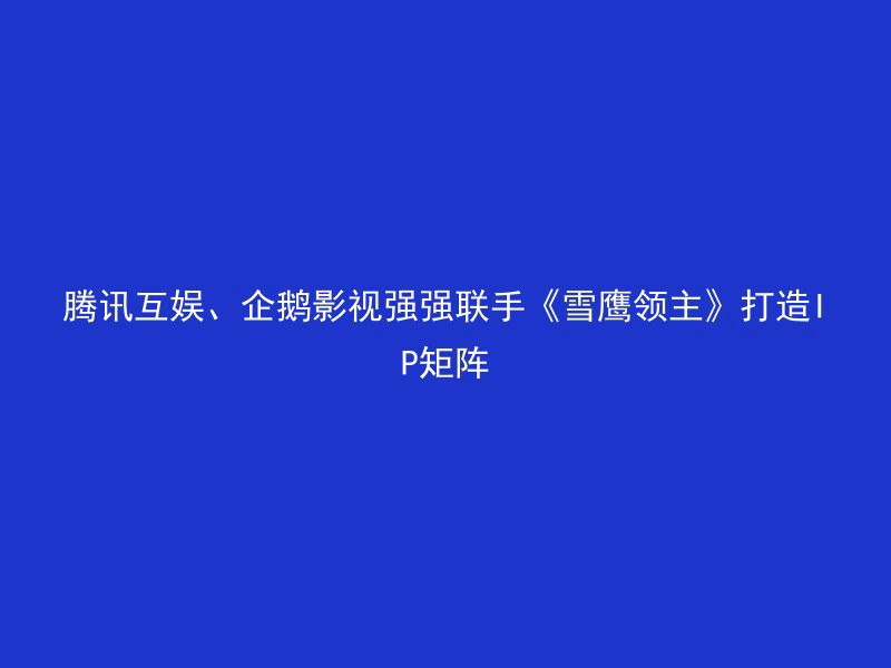 腾讯互娱、企鹅影视强强联手《雪鹰领主》打造IP矩阵