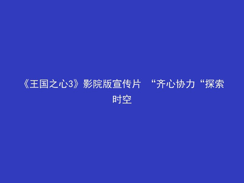 《王国之心3》影院版宣传片 “齐心协力“探索时空