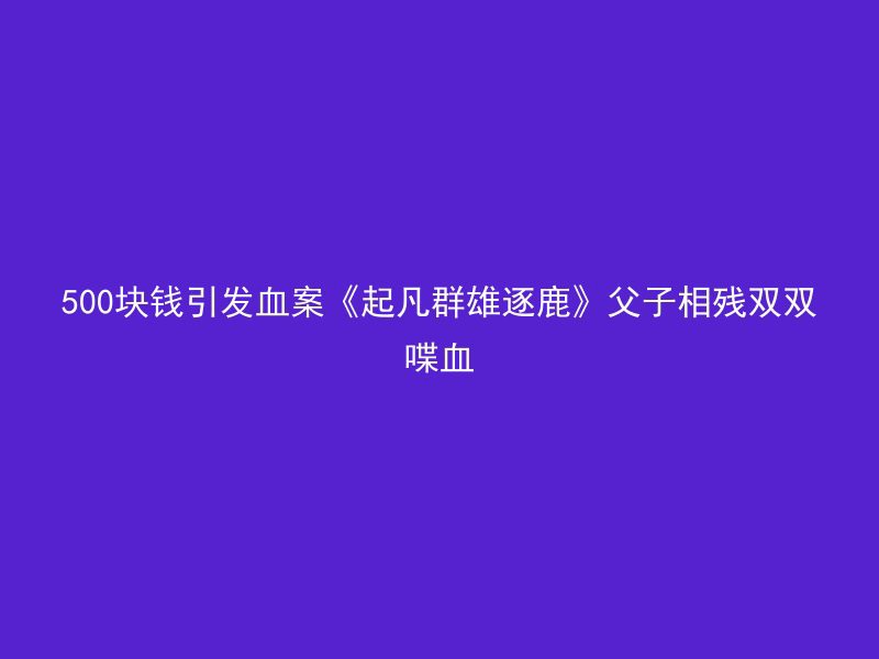 500块钱引发血案《起凡群雄逐鹿》父子相残双双喋血