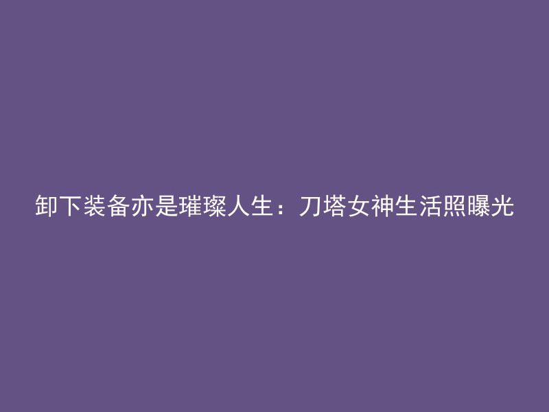 卸下装备亦是璀璨人生：刀塔女神生活照曝光