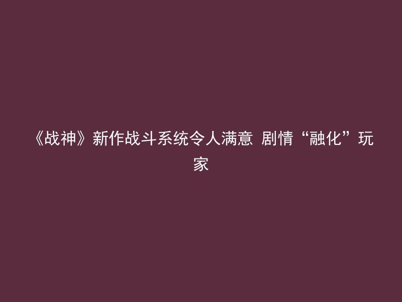 《战神》新作战斗系统令人满意 剧情“融化”玩家