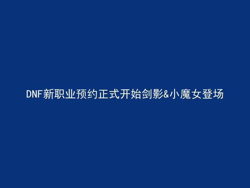 DNF新职业预约正式开始剑影&小魔女登场