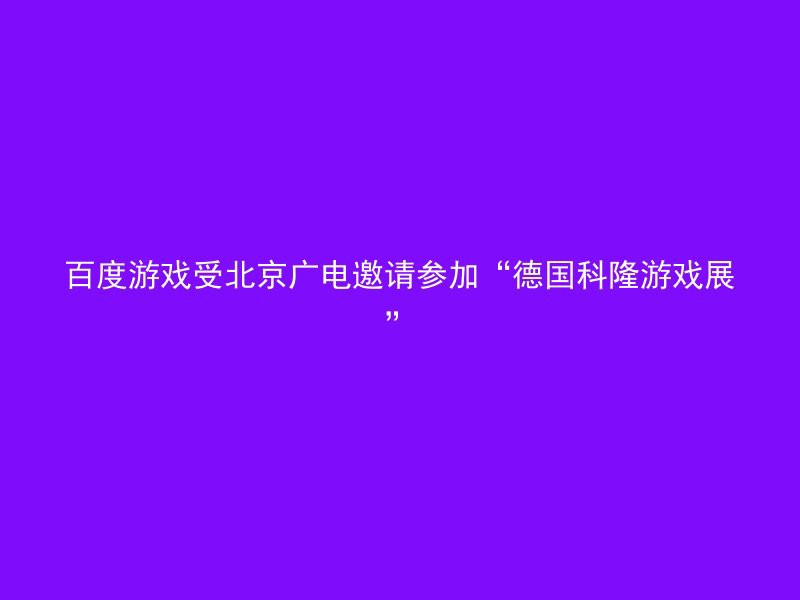 百度游戏受北京广电邀请参加“德国科隆游戏展”