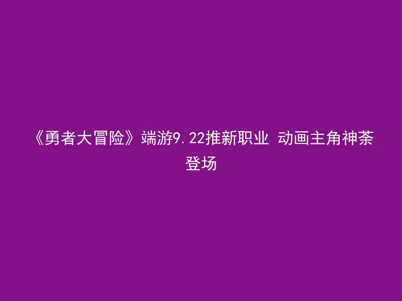 《勇者大冒险》端游9.22推新职业 动画主角神荼登场