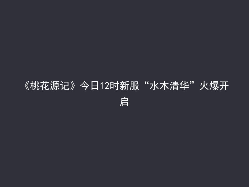 《桃花源记》今日12时新服“水木清华”火爆开启