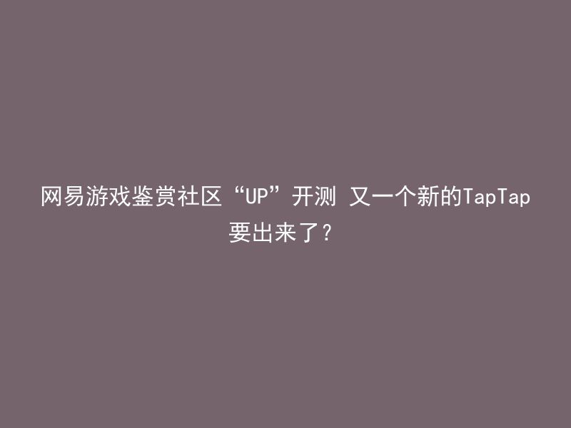 网易游戏鉴赏社区“UP”开测 又一个新的TapTap要出来了？