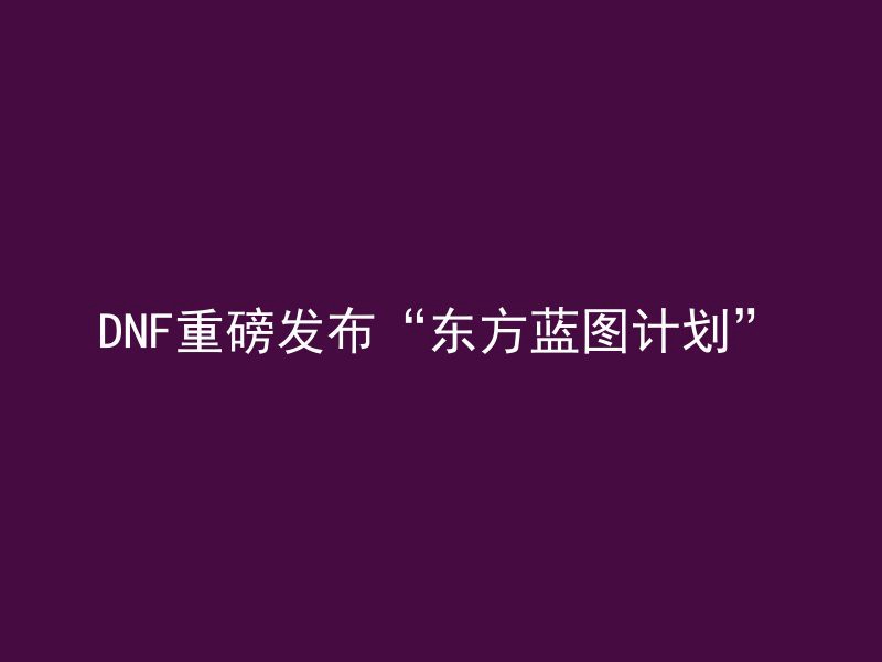 DNF重磅发布“东方蓝图计划”