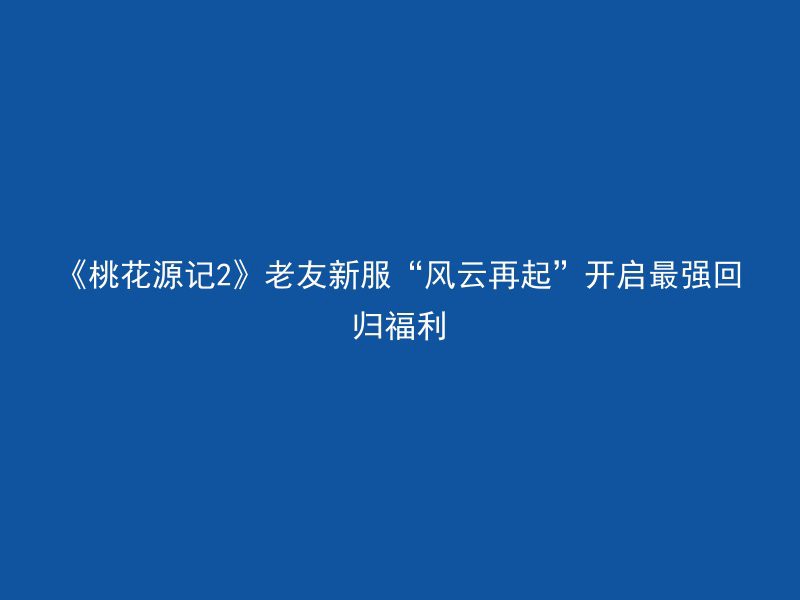 《桃花源记2》老友新服“风云再起”开启最强回归福利