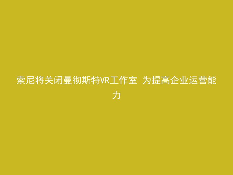 索尼将关闭曼彻斯特VR工作室 为提高企业运营能力