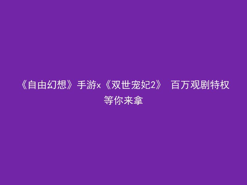 《自由幻想》手游x《双世宠妃2》 百万观剧特权等你来拿