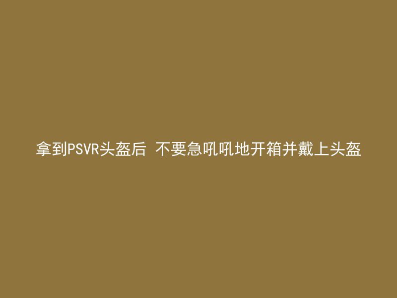 拿到PSVR头盔后 不要急吼吼地开箱并戴上头盔