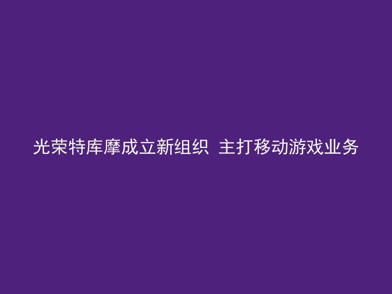 光荣特库摩成立新组织 主打移动游戏业务